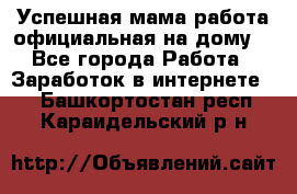 Успешная мама(работа официальная на дому) - Все города Работа » Заработок в интернете   . Башкортостан респ.,Караидельский р-н